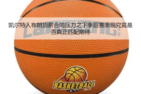 凯尔特人布朗顶薪合同压力之下季后赛表现究竟是否真正匹配期待