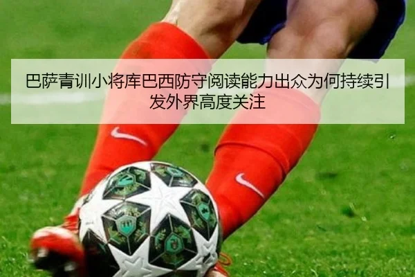 巴萨青训小将库巴西防守阅读能力出众为何持续引发外界高度关注