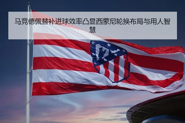 马竞德佩替补进球效率凸显西蒙尼轮换布局与用人智慧