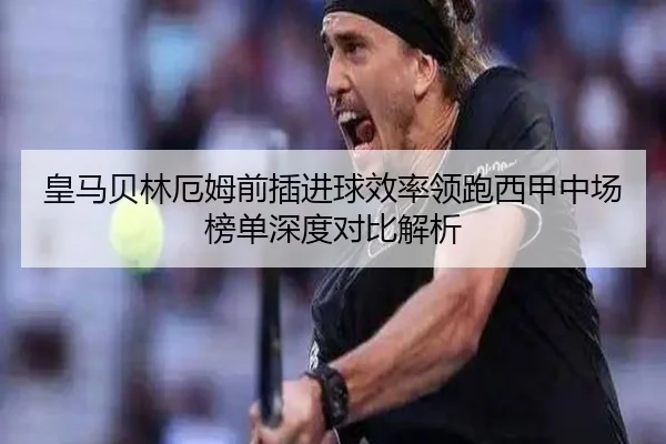 皇马贝林厄姆前插进球效率领跑西甲中场榜单深度对比解析